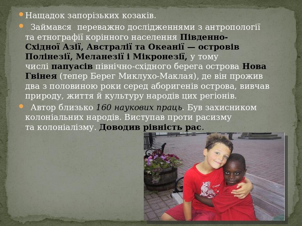 Нащадок запорізьких козаків.   Займався  переважно дослідженнями з антропології та етнографії корінного населення Південно-Східної Азії, Австралії ...