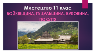 Мистецтво 11 клас. Бойківщина, Гуцульщина, Буковина,  Покуття