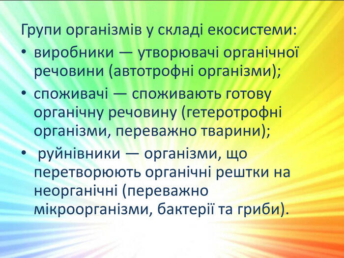 Групи організмів у складі екосистеми:виробники — утворювачі органічної речовини (автотрофні організми);споживачі — споживають готову органічну речовину (гетеротрофні організми, переважно тварини); руйнівники — організми, що перетворюють органічні рештки на неорганічні (переважно мікроорганізми, бактерії та гриби).