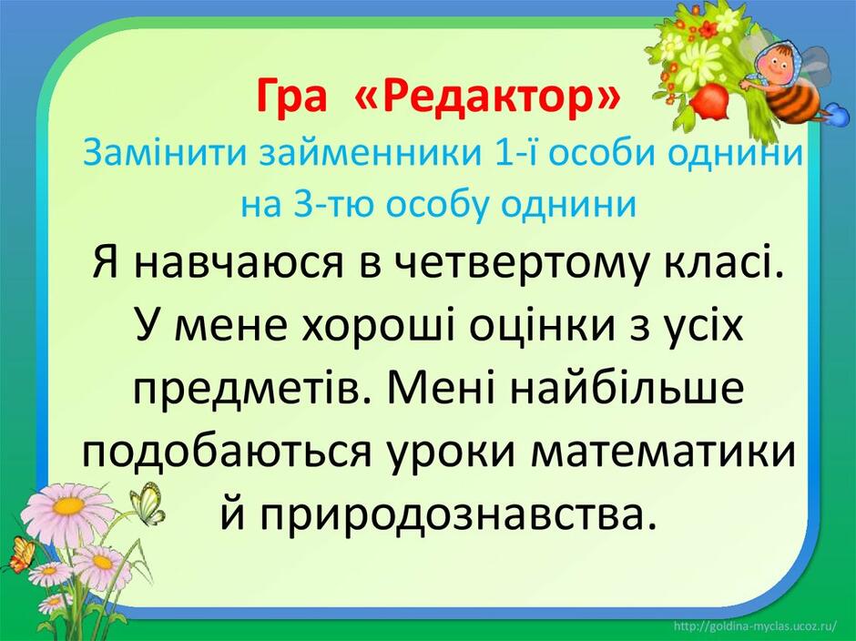 Гра «Редактор» Замінити займенники 1-ї особи однини на 3-тю особу однини Я навчаюся в четвертому класі. У мене хороші оцінки з усіх предметів