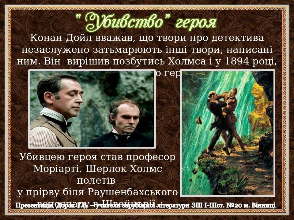 Конан Дойл вважав, що твори про детектива незаслужено затьмарюють інші твори, написані ним. Він вирішив позбутись Холмса і у 1894 році, «убив» свог...