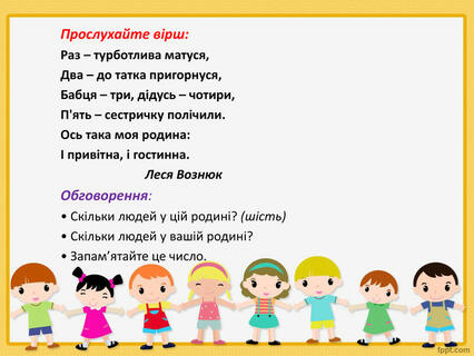 Прослухайте вірш: Раз – турботлива матуся,Два – до татка пригорнуся,Бабця – три, дідусь – чотири,П'ять – сестричку полічили. Ось така моя родина:І привітна, і гостинна. Леся Вознюк. Обговорення:• Скільки людей у цій родині? (шість)• Скільки людей у вашій родині?• Запам’ятайте це число. Прослухайте вірш: Раз – турботлива матуся,Два – до татка пригорнуся,Бабця – три, дідусь – чотири,П'ять – сестричку полічили. Ось така моя родина:І привітна, і гостинна. Леся Вознюк. Обговорення:• Скільки людей у цій родині? (шість)• Скільки людей у вашій родині?• Запам’ятайте це число.
