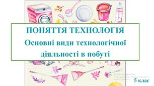 Презентація "ПОНЯТТЯ ТЕХНОЛОГІЯ. Основні види технологічної діяльності в побуті" (Вступний урок)