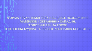 Форма і рухи Землі та їх наслідки. Походження материків і океанічних западин. Геологічні ери та епохи. Тектонічна будова та рельєф материків та океанів.
