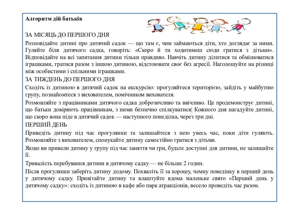 Алгоритм дій батьків ЗА МІСЯЦЬ ДО ПЕРШОГО ДНЯ Розповідайте дитині про дитячий садок — що там є, чим займаються діти, хто доглядає за ними. Гуляйте ...