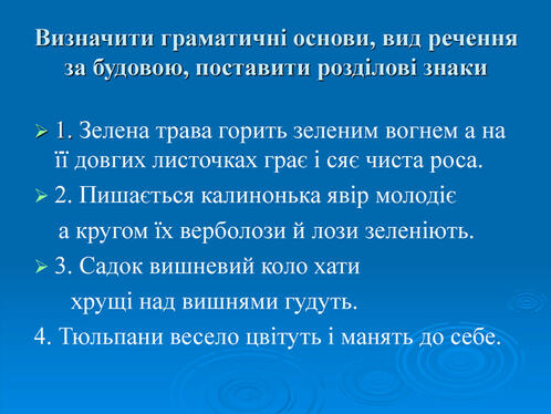 Визначити граматичні основи, вид речення за будовою, поставити розділові знаки 1. Зелена трава горить зеленим вогнем а на її довгих листочках грає і сяє чиста роса.  2. Пишається калинонька явір молодіє     а кругом їх верболози й лози зеленіють. 3. Садок вишневий коло хати       хрущі над вишнями гудуть.  4. Тюльпани весело цвітуть і манять до себе.    