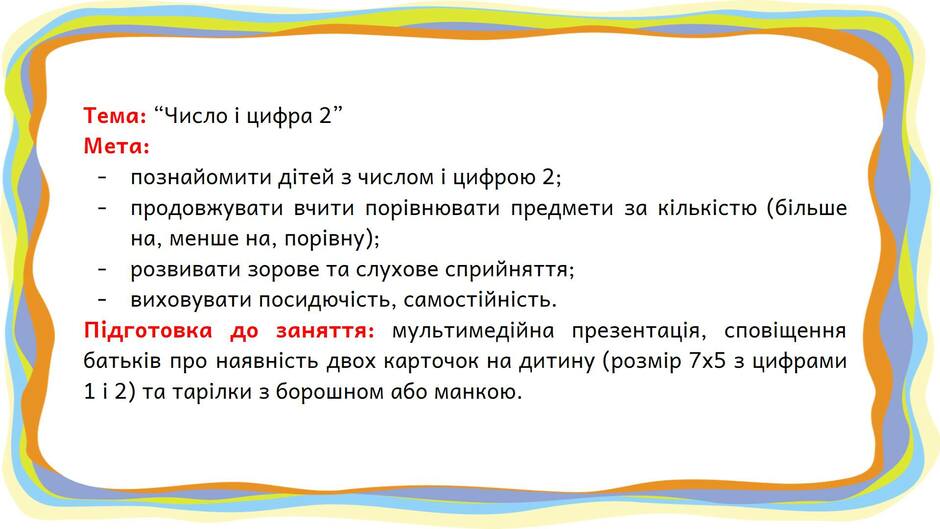 На зображенні може бути: текст «тема: "число цифра 2" мета: познайомити д°тей числом цифрою 2; продовжувати вчити поривнювати предмети за кi лькстю (бльше на, менше на, порвну); розвивати зорове та слухове сприйняття; виховувати посидючсть, самостйнсть. подготовка до заняття: мультимедйна презентация, сповщення батькив про наявнсть двох карточок на дитину (розмир 7x5 3 цифрами 112)та тарилки 3 борошном або манкою.»